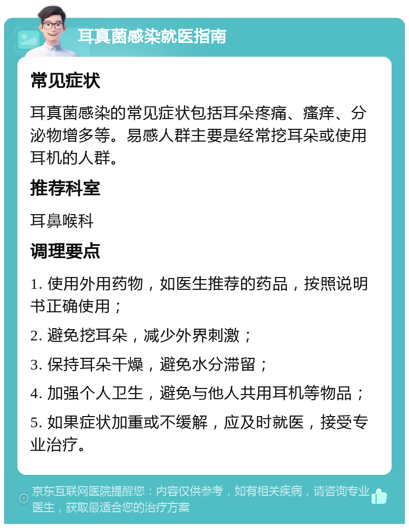 耳真菌感染就医指南 常见症状 耳真菌感染的常见症状包括耳朵疼痛、瘙痒、分泌物增多等。易感人群主要是经常挖耳朵或使用耳机的人群。 推荐科室 耳鼻喉科 调理要点 1. 使用外用药物，如医生推荐的药品，按照说明书正确使用； 2. 避免挖耳朵，减少外界刺激； 3. 保持耳朵干燥，避免水分滞留； 4. 加强个人卫生，避免与他人共用耳机等物品； 5. 如果症状加重或不缓解，应及时就医，接受专业治疗。