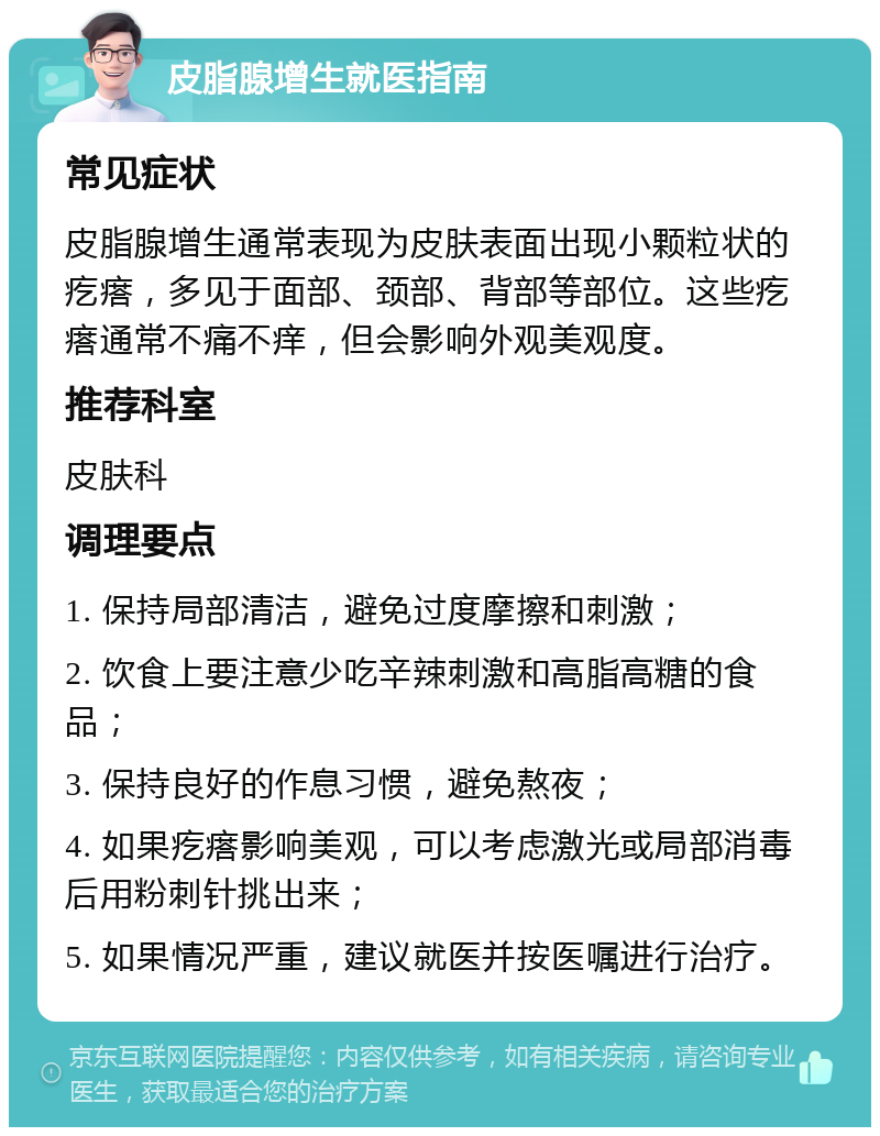 皮脂腺增生就医指南 常见症状 皮脂腺增生通常表现为皮肤表面出现小颗粒状的疙瘩，多见于面部、颈部、背部等部位。这些疙瘩通常不痛不痒，但会影响外观美观度。 推荐科室 皮肤科 调理要点 1. 保持局部清洁，避免过度摩擦和刺激； 2. 饮食上要注意少吃辛辣刺激和高脂高糖的食品； 3. 保持良好的作息习惯，避免熬夜； 4. 如果疙瘩影响美观，可以考虑激光或局部消毒后用粉刺针挑出来； 5. 如果情况严重，建议就医并按医嘱进行治疗。