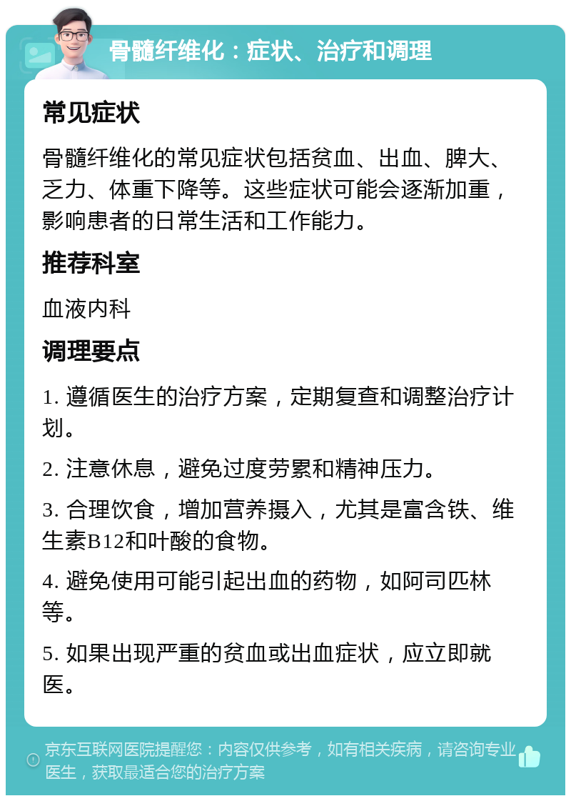 骨髓纤维化：症状、治疗和调理 常见症状 骨髓纤维化的常见症状包括贫血、出血、脾大、乏力、体重下降等。这些症状可能会逐渐加重，影响患者的日常生活和工作能力。 推荐科室 血液内科 调理要点 1. 遵循医生的治疗方案，定期复查和调整治疗计划。 2. 注意休息，避免过度劳累和精神压力。 3. 合理饮食，增加营养摄入，尤其是富含铁、维生素B12和叶酸的食物。 4. 避免使用可能引起出血的药物，如阿司匹林等。 5. 如果出现严重的贫血或出血症状，应立即就医。