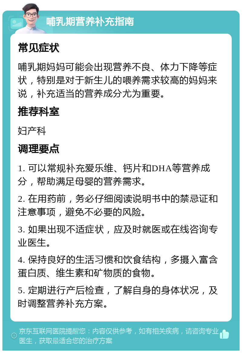 哺乳期营养补充指南 常见症状 哺乳期妈妈可能会出现营养不良、体力下降等症状，特别是对于新生儿的喂养需求较高的妈妈来说，补充适当的营养成分尤为重要。 推荐科室 妇产科 调理要点 1. 可以常规补充爱乐维、钙片和DHA等营养成分，帮助满足母婴的营养需求。 2. 在用药前，务必仔细阅读说明书中的禁忌证和注意事项，避免不必要的风险。 3. 如果出现不适症状，应及时就医或在线咨询专业医生。 4. 保持良好的生活习惯和饮食结构，多摄入富含蛋白质、维生素和矿物质的食物。 5. 定期进行产后检查，了解自身的身体状况，及时调整营养补充方案。