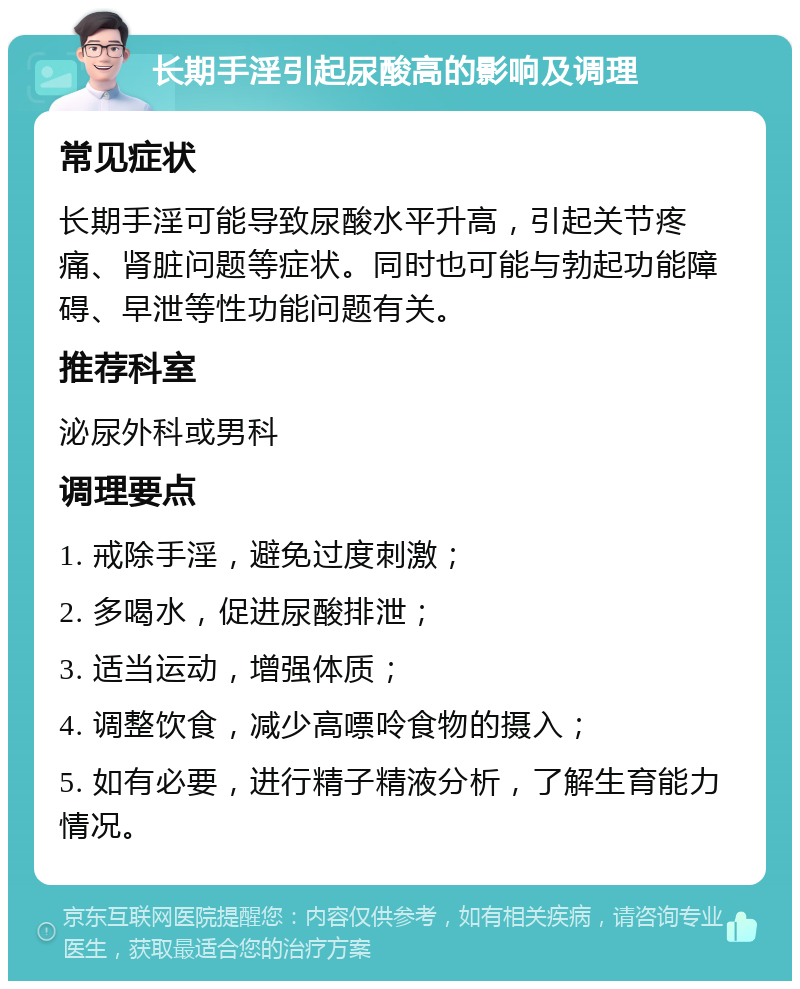 长期手淫引起尿酸高的影响及调理 常见症状 长期手淫可能导致尿酸水平升高，引起关节疼痛、肾脏问题等症状。同时也可能与勃起功能障碍、早泄等性功能问题有关。 推荐科室 泌尿外科或男科 调理要点 1. 戒除手淫，避免过度刺激； 2. 多喝水，促进尿酸排泄； 3. 适当运动，增强体质； 4. 调整饮食，减少高嘌呤食物的摄入； 5. 如有必要，进行精子精液分析，了解生育能力情况。