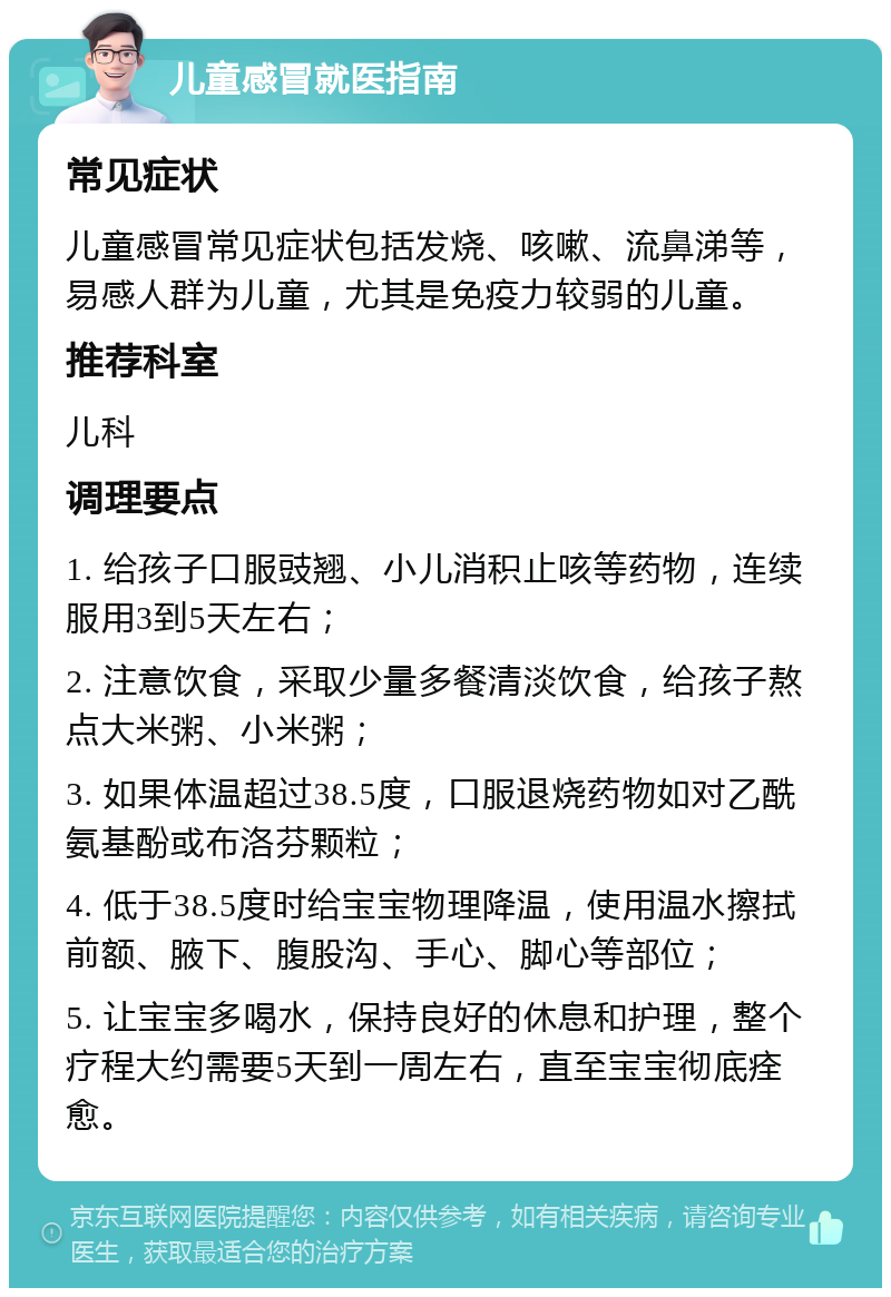 儿童感冒就医指南 常见症状 儿童感冒常见症状包括发烧、咳嗽、流鼻涕等，易感人群为儿童，尤其是免疫力较弱的儿童。 推荐科室 儿科 调理要点 1. 给孩子口服豉翘、小儿消积止咳等药物，连续服用3到5天左右； 2. 注意饮食，采取少量多餐清淡饮食，给孩子熬点大米粥、小米粥； 3. 如果体温超过38.5度，口服退烧药物如对乙酰氨基酚或布洛芬颗粒； 4. 低于38.5度时给宝宝物理降温，使用温水擦拭前额、腋下、腹股沟、手心、脚心等部位； 5. 让宝宝多喝水，保持良好的休息和护理，整个疗程大约需要5天到一周左右，直至宝宝彻底痊愈。