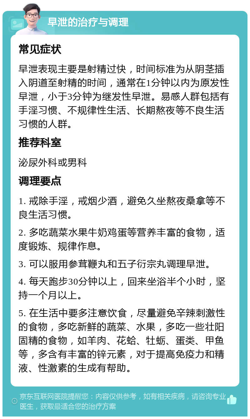 早泄的治疗与调理 常见症状 早泄表现主要是射精过快，时间标准为从阴茎插入阴道至射精的时间，通常在1分钟以内为原发性早泄，小于3分钟为继发性早泄。易感人群包括有手淫习惯、不规律性生活、长期熬夜等不良生活习惯的人群。 推荐科室 泌尿外科或男科 调理要点 1. 戒除手淫，戒烟少酒，避免久坐熬夜桑拿等不良生活习惯。 2. 多吃蔬菜水果牛奶鸡蛋等营养丰富的食物，适度锻炼、规律作息。 3. 可以服用参茸鞭丸和五子衍宗丸调理早泄。 4. 每天跑步30分钟以上，回来坐浴半个小时，坚持一个月以上。 5. 在生活中要多注意饮食，尽量避免辛辣刺激性的食物，多吃新鲜的蔬菜、水果，多吃一些壮阳固精的食物，如羊肉、花蛤、牡蛎、蛋类、甲鱼等，多含有丰富的锌元素，对于提高免疫力和精液、性激素的生成有帮助。