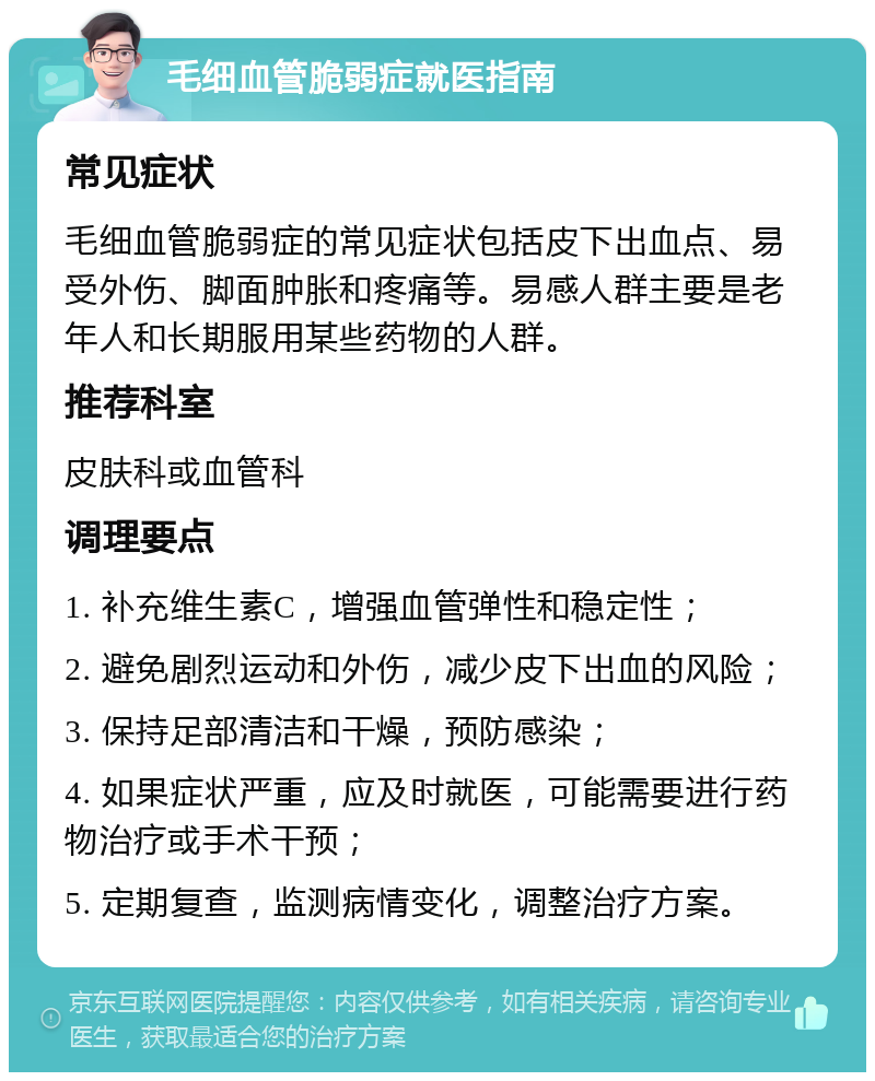 毛细血管脆弱症就医指南 常见症状 毛细血管脆弱症的常见症状包括皮下出血点、易受外伤、脚面肿胀和疼痛等。易感人群主要是老年人和长期服用某些药物的人群。 推荐科室 皮肤科或血管科 调理要点 1. 补充维生素C，增强血管弹性和稳定性； 2. 避免剧烈运动和外伤，减少皮下出血的风险； 3. 保持足部清洁和干燥，预防感染； 4. 如果症状严重，应及时就医，可能需要进行药物治疗或手术干预； 5. 定期复查，监测病情变化，调整治疗方案。