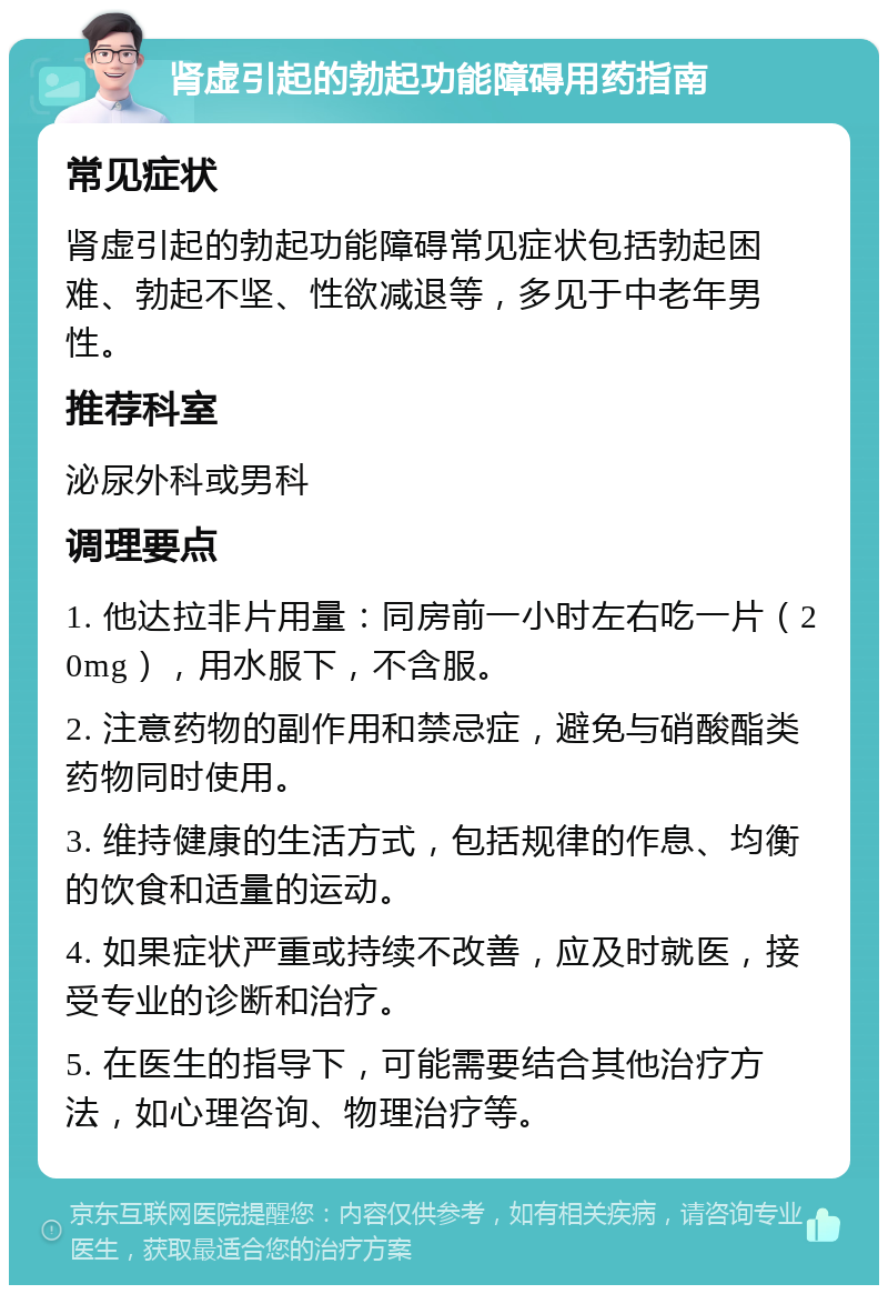 肾虚引起的勃起功能障碍用药指南 常见症状 肾虚引起的勃起功能障碍常见症状包括勃起困难、勃起不坚、性欲减退等，多见于中老年男性。 推荐科室 泌尿外科或男科 调理要点 1. 他达拉非片用量：同房前一小时左右吃一片（20mg），用水服下，不含服。 2. 注意药物的副作用和禁忌症，避免与硝酸酯类药物同时使用。 3. 维持健康的生活方式，包括规律的作息、均衡的饮食和适量的运动。 4. 如果症状严重或持续不改善，应及时就医，接受专业的诊断和治疗。 5. 在医生的指导下，可能需要结合其他治疗方法，如心理咨询、物理治疗等。