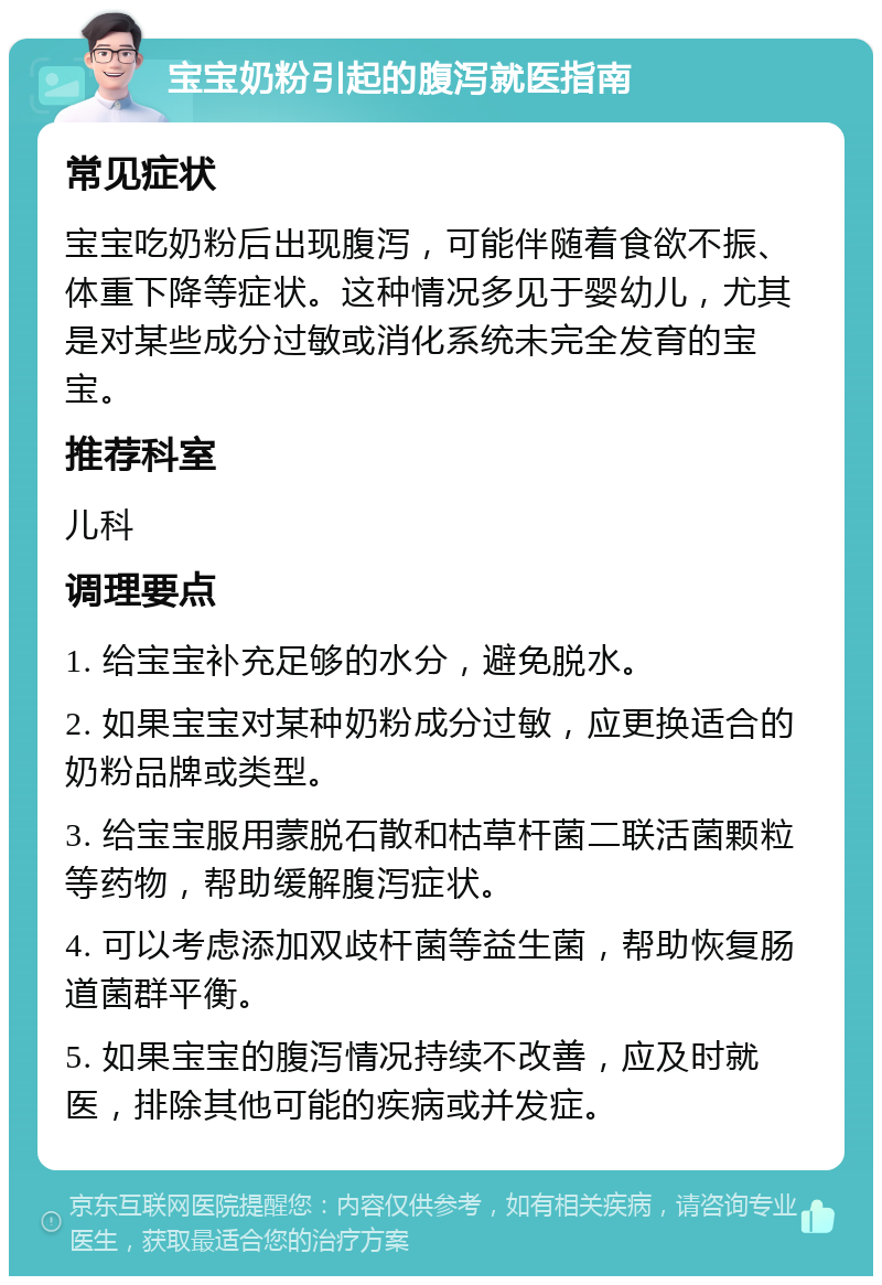 宝宝奶粉引起的腹泻就医指南 常见症状 宝宝吃奶粉后出现腹泻，可能伴随着食欲不振、体重下降等症状。这种情况多见于婴幼儿，尤其是对某些成分过敏或消化系统未完全发育的宝宝。 推荐科室 儿科 调理要点 1. 给宝宝补充足够的水分，避免脱水。 2. 如果宝宝对某种奶粉成分过敏，应更换适合的奶粉品牌或类型。 3. 给宝宝服用蒙脱石散和枯草杆菌二联活菌颗粒等药物，帮助缓解腹泻症状。 4. 可以考虑添加双歧杆菌等益生菌，帮助恢复肠道菌群平衡。 5. 如果宝宝的腹泻情况持续不改善，应及时就医，排除其他可能的疾病或并发症。