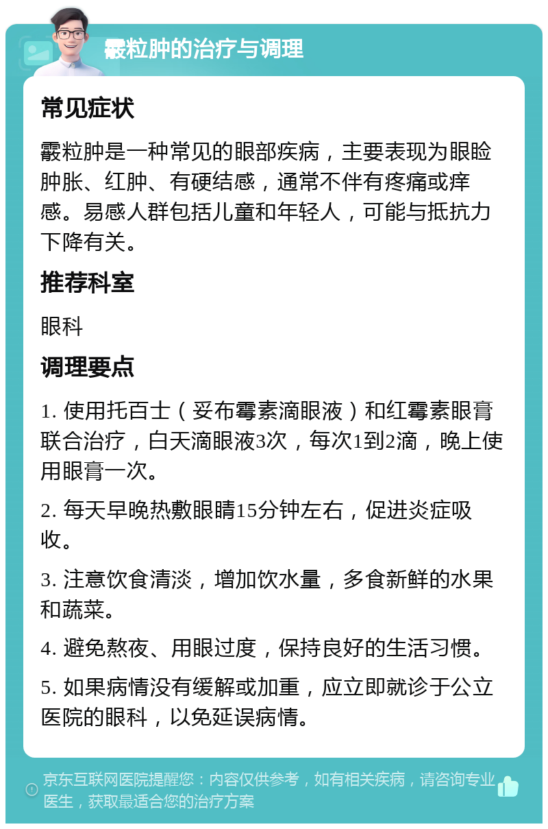 霰粒肿的治疗与调理 常见症状 霰粒肿是一种常见的眼部疾病，主要表现为眼睑肿胀、红肿、有硬结感，通常不伴有疼痛或痒感。易感人群包括儿童和年轻人，可能与抵抗力下降有关。 推荐科室 眼科 调理要点 1. 使用托百士（妥布霉素滴眼液）和红霉素眼膏联合治疗，白天滴眼液3次，每次1到2滴，晚上使用眼膏一次。 2. 每天早晚热敷眼睛15分钟左右，促进炎症吸收。 3. 注意饮食清淡，增加饮水量，多食新鲜的水果和蔬菜。 4. 避免熬夜、用眼过度，保持良好的生活习惯。 5. 如果病情没有缓解或加重，应立即就诊于公立医院的眼科，以免延误病情。