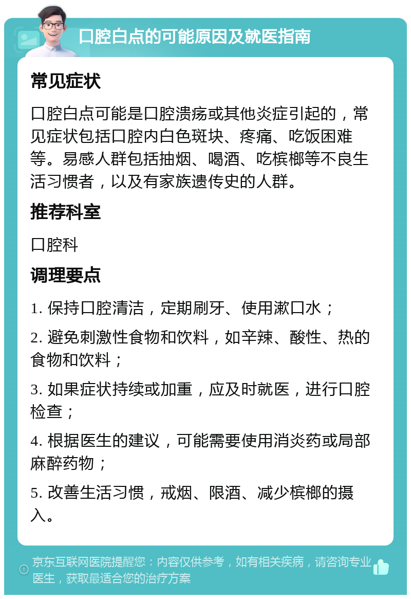 口腔白点的可能原因及就医指南 常见症状 口腔白点可能是口腔溃疡或其他炎症引起的，常见症状包括口腔内白色斑块、疼痛、吃饭困难等。易感人群包括抽烟、喝酒、吃槟榔等不良生活习惯者，以及有家族遗传史的人群。 推荐科室 口腔科 调理要点 1. 保持口腔清洁，定期刷牙、使用漱口水； 2. 避免刺激性食物和饮料，如辛辣、酸性、热的食物和饮料； 3. 如果症状持续或加重，应及时就医，进行口腔检查； 4. 根据医生的建议，可能需要使用消炎药或局部麻醉药物； 5. 改善生活习惯，戒烟、限酒、减少槟榔的摄入。