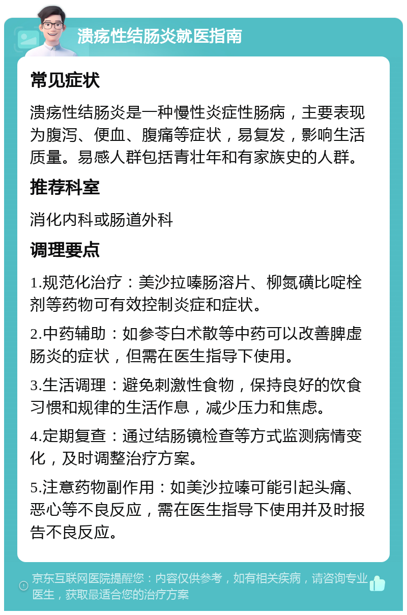 溃疡性结肠炎就医指南 常见症状 溃疡性结肠炎是一种慢性炎症性肠病，主要表现为腹泻、便血、腹痛等症状，易复发，影响生活质量。易感人群包括青壮年和有家族史的人群。 推荐科室 消化内科或肠道外科 调理要点 1.规范化治疗：美沙拉嗪肠溶片、柳氮磺比啶栓剂等药物可有效控制炎症和症状。 2.中药辅助：如参苓白术散等中药可以改善脾虚肠炎的症状，但需在医生指导下使用。 3.生活调理：避免刺激性食物，保持良好的饮食习惯和规律的生活作息，减少压力和焦虑。 4.定期复查：通过结肠镜检查等方式监测病情变化，及时调整治疗方案。 5.注意药物副作用：如美沙拉嗪可能引起头痛、恶心等不良反应，需在医生指导下使用并及时报告不良反应。