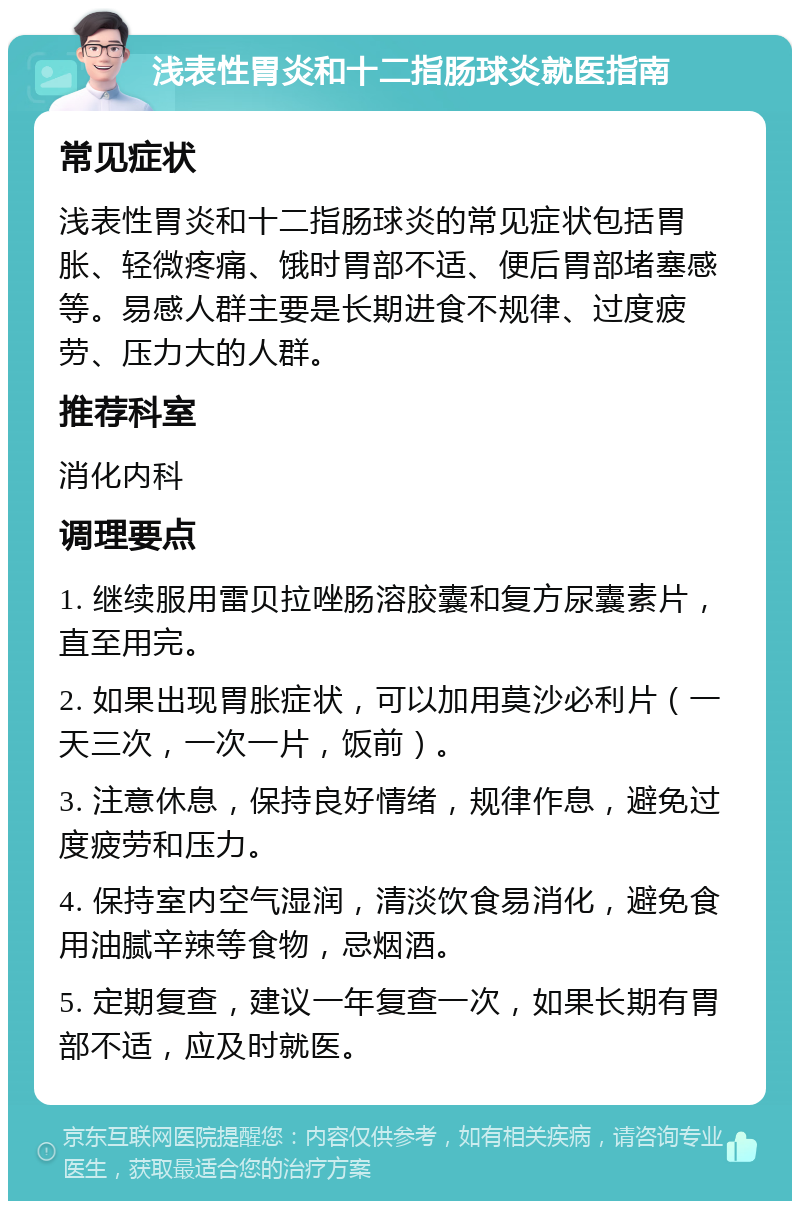 浅表性胃炎和十二指肠球炎就医指南 常见症状 浅表性胃炎和十二指肠球炎的常见症状包括胃胀、轻微疼痛、饿时胃部不适、便后胃部堵塞感等。易感人群主要是长期进食不规律、过度疲劳、压力大的人群。 推荐科室 消化内科 调理要点 1. 继续服用雷贝拉唑肠溶胶囊和复方尿囊素片，直至用完。 2. 如果出现胃胀症状，可以加用莫沙必利片（一天三次，一次一片，饭前）。 3. 注意休息，保持良好情绪，规律作息，避免过度疲劳和压力。 4. 保持室内空气湿润，清淡饮食易消化，避免食用油腻辛辣等食物，忌烟酒。 5. 定期复查，建议一年复查一次，如果长期有胃部不适，应及时就医。