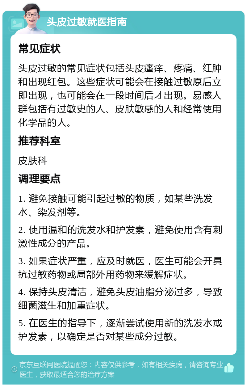 头皮过敏就医指南 常见症状 头皮过敏的常见症状包括头皮瘙痒、疼痛、红肿和出现红包。这些症状可能会在接触过敏原后立即出现，也可能会在一段时间后才出现。易感人群包括有过敏史的人、皮肤敏感的人和经常使用化学品的人。 推荐科室 皮肤科 调理要点 1. 避免接触可能引起过敏的物质，如某些洗发水、染发剂等。 2. 使用温和的洗发水和护发素，避免使用含有刺激性成分的产品。 3. 如果症状严重，应及时就医，医生可能会开具抗过敏药物或局部外用药物来缓解症状。 4. 保持头皮清洁，避免头皮油脂分泌过多，导致细菌滋生和加重症状。 5. 在医生的指导下，逐渐尝试使用新的洗发水或护发素，以确定是否对某些成分过敏。