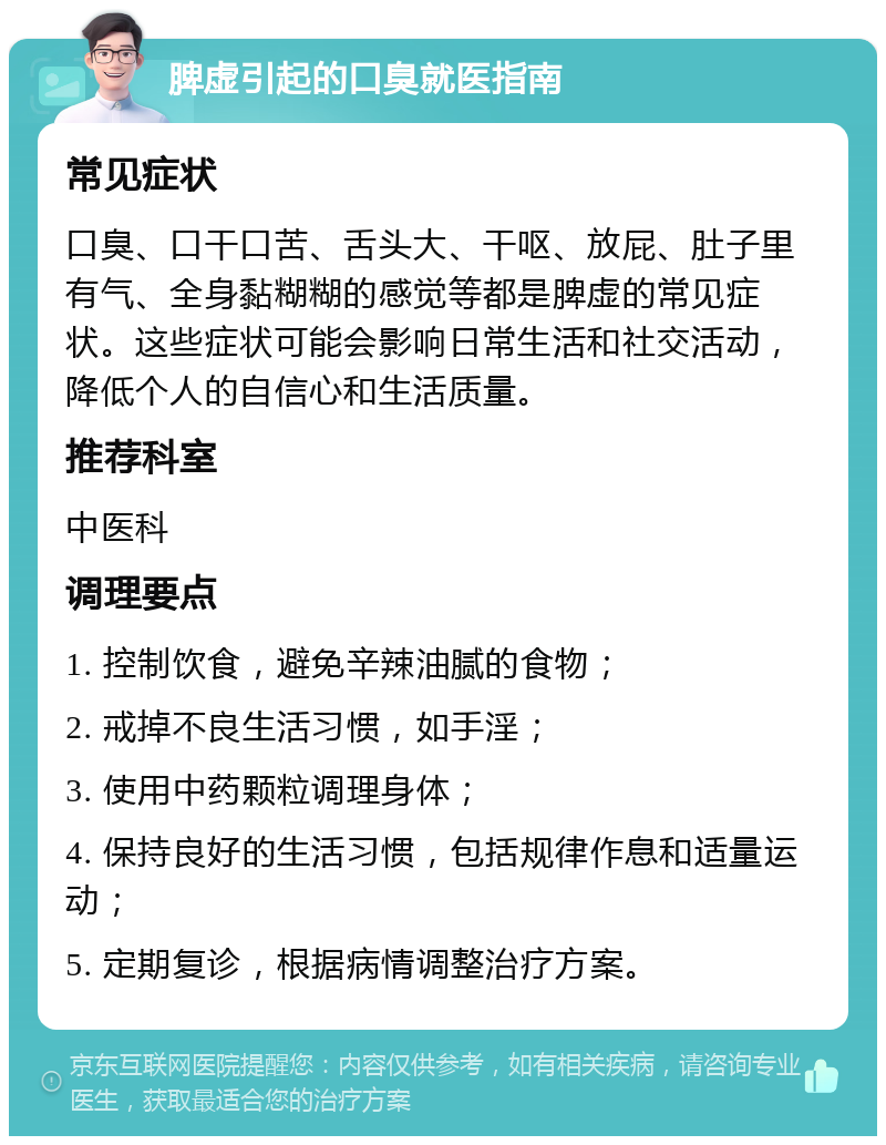 脾虚引起的口臭就医指南 常见症状 口臭、口干口苦、舌头大、干呕、放屁、肚子里有气、全身黏糊糊的感觉等都是脾虚的常见症状。这些症状可能会影响日常生活和社交活动，降低个人的自信心和生活质量。 推荐科室 中医科 调理要点 1. 控制饮食，避免辛辣油腻的食物； 2. 戒掉不良生活习惯，如手淫； 3. 使用中药颗粒调理身体； 4. 保持良好的生活习惯，包括规律作息和适量运动； 5. 定期复诊，根据病情调整治疗方案。