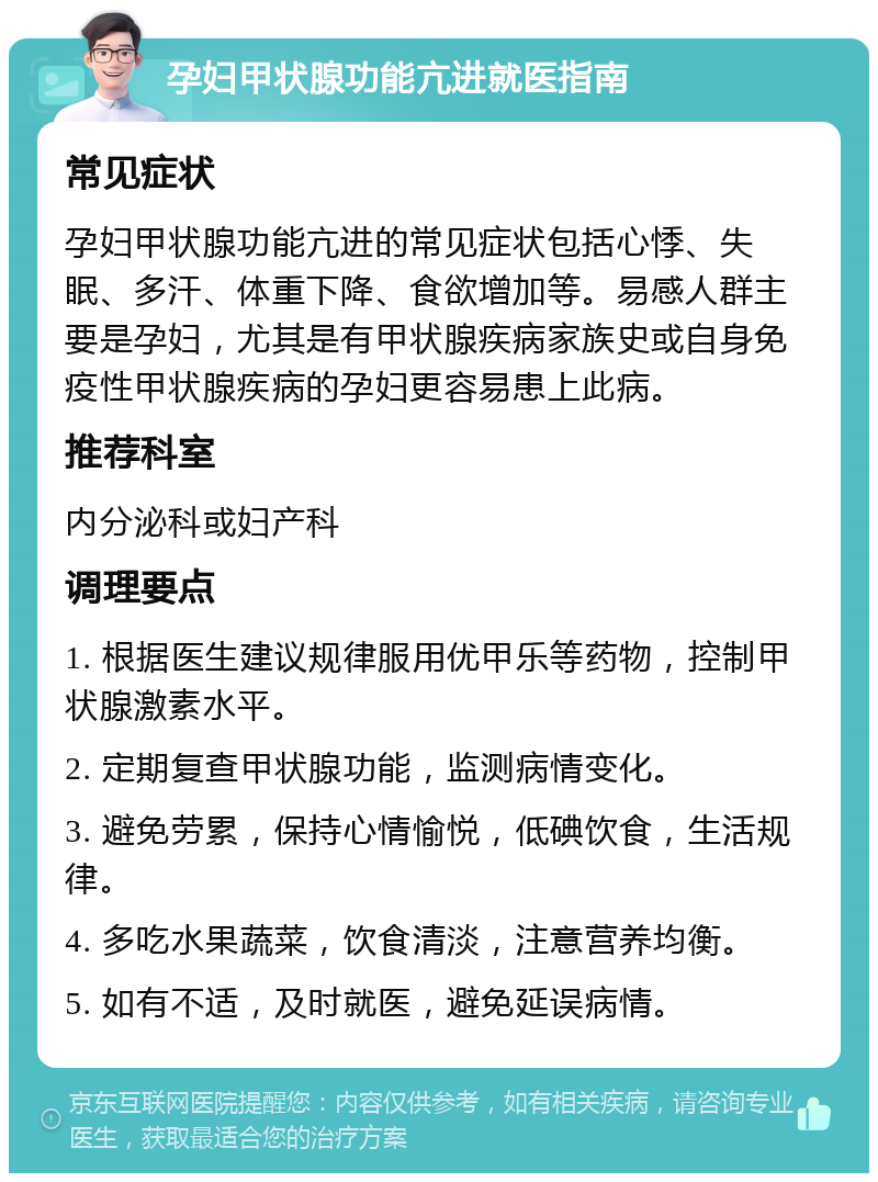 孕妇甲状腺功能亢进就医指南 常见症状 孕妇甲状腺功能亢进的常见症状包括心悸、失眠、多汗、体重下降、食欲增加等。易感人群主要是孕妇，尤其是有甲状腺疾病家族史或自身免疫性甲状腺疾病的孕妇更容易患上此病。 推荐科室 内分泌科或妇产科 调理要点 1. 根据医生建议规律服用优甲乐等药物，控制甲状腺激素水平。 2. 定期复查甲状腺功能，监测病情变化。 3. 避免劳累，保持心情愉悦，低碘饮食，生活规律。 4. 多吃水果蔬菜，饮食清淡，注意营养均衡。 5. 如有不适，及时就医，避免延误病情。