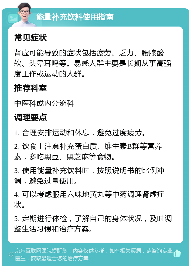 能量补充饮料使用指南 常见症状 肾虚可能导致的症状包括疲劳、乏力、腰膝酸软、头晕耳鸣等。易感人群主要是长期从事高强度工作或运动的人群。 推荐科室 中医科或内分泌科 调理要点 1. 合理安排运动和休息，避免过度疲劳。 2. 饮食上注意补充蛋白质、维生素B群等营养素，多吃黑豆、黑芝麻等食物。 3. 使用能量补充饮料时，按照说明书的比例冲调，避免过量使用。 4. 可以考虑服用六味地黄丸等中药调理肾虚症状。 5. 定期进行体检，了解自己的身体状况，及时调整生活习惯和治疗方案。