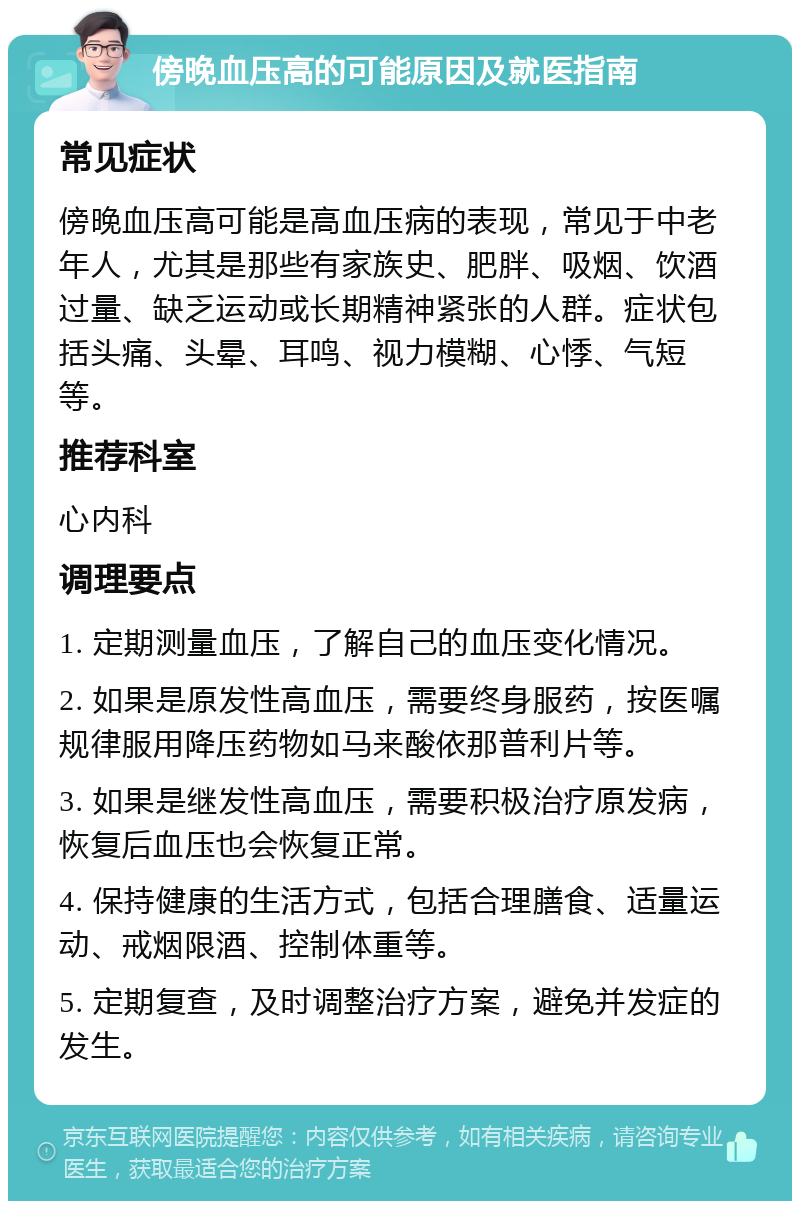 傍晚血压高的可能原因及就医指南 常见症状 傍晚血压高可能是高血压病的表现，常见于中老年人，尤其是那些有家族史、肥胖、吸烟、饮酒过量、缺乏运动或长期精神紧张的人群。症状包括头痛、头晕、耳鸣、视力模糊、心悸、气短等。 推荐科室 心内科 调理要点 1. 定期测量血压，了解自己的血压变化情况。 2. 如果是原发性高血压，需要终身服药，按医嘱规律服用降压药物如马来酸依那普利片等。 3. 如果是继发性高血压，需要积极治疗原发病，恢复后血压也会恢复正常。 4. 保持健康的生活方式，包括合理膳食、适量运动、戒烟限酒、控制体重等。 5. 定期复查，及时调整治疗方案，避免并发症的发生。