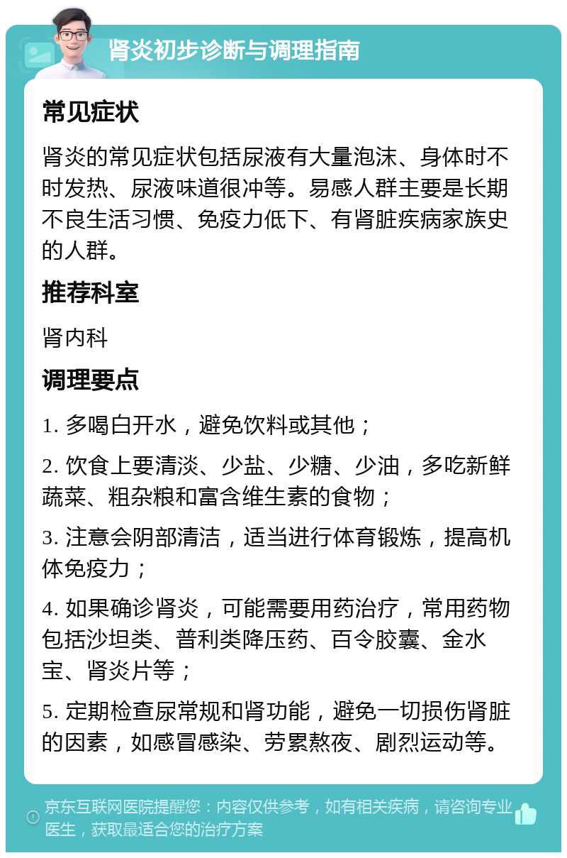 肾炎初步诊断与调理指南 常见症状 肾炎的常见症状包括尿液有大量泡沫、身体时不时发热、尿液味道很冲等。易感人群主要是长期不良生活习惯、免疫力低下、有肾脏疾病家族史的人群。 推荐科室 肾内科 调理要点 1. 多喝白开水，避免饮料或其他； 2. 饮食上要清淡、少盐、少糖、少油，多吃新鲜蔬菜、粗杂粮和富含维生素的食物； 3. 注意会阴部清洁，适当进行体育锻炼，提高机体免疫力； 4. 如果确诊肾炎，可能需要用药治疗，常用药物包括沙坦类、普利类降压药、百令胶囊、金水宝、肾炎片等； 5. 定期检查尿常规和肾功能，避免一切损伤肾脏的因素，如感冒感染、劳累熬夜、剧烈运动等。