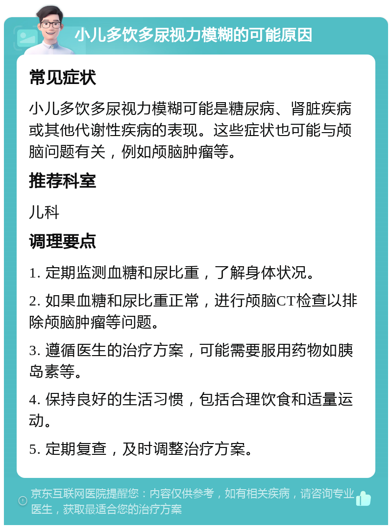 小儿多饮多尿视力模糊的可能原因 常见症状 小儿多饮多尿视力模糊可能是糖尿病、肾脏疾病或其他代谢性疾病的表现。这些症状也可能与颅脑问题有关，例如颅脑肿瘤等。 推荐科室 儿科 调理要点 1. 定期监测血糖和尿比重，了解身体状况。 2. 如果血糖和尿比重正常，进行颅脑CT检查以排除颅脑肿瘤等问题。 3. 遵循医生的治疗方案，可能需要服用药物如胰岛素等。 4. 保持良好的生活习惯，包括合理饮食和适量运动。 5. 定期复查，及时调整治疗方案。