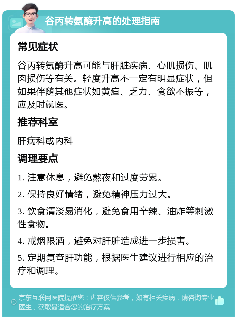 谷丙转氨酶升高的处理指南 常见症状 谷丙转氨酶升高可能与肝脏疾病、心肌损伤、肌肉损伤等有关。轻度升高不一定有明显症状，但如果伴随其他症状如黄疸、乏力、食欲不振等，应及时就医。 推荐科室 肝病科或内科 调理要点 1. 注意休息，避免熬夜和过度劳累。 2. 保持良好情绪，避免精神压力过大。 3. 饮食清淡易消化，避免食用辛辣、油炸等刺激性食物。 4. 戒烟限酒，避免对肝脏造成进一步损害。 5. 定期复查肝功能，根据医生建议进行相应的治疗和调理。