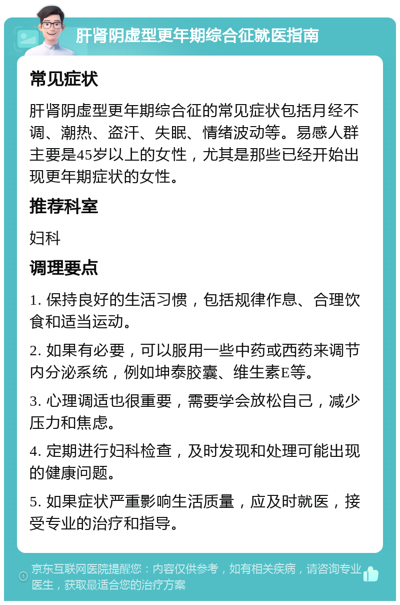 肝肾阴虚型更年期综合征就医指南 常见症状 肝肾阴虚型更年期综合征的常见症状包括月经不调、潮热、盗汗、失眠、情绪波动等。易感人群主要是45岁以上的女性，尤其是那些已经开始出现更年期症状的女性。 推荐科室 妇科 调理要点 1. 保持良好的生活习惯，包括规律作息、合理饮食和适当运动。 2. 如果有必要，可以服用一些中药或西药来调节内分泌系统，例如坤泰胶囊、维生素E等。 3. 心理调适也很重要，需要学会放松自己，减少压力和焦虑。 4. 定期进行妇科检查，及时发现和处理可能出现的健康问题。 5. 如果症状严重影响生活质量，应及时就医，接受专业的治疗和指导。