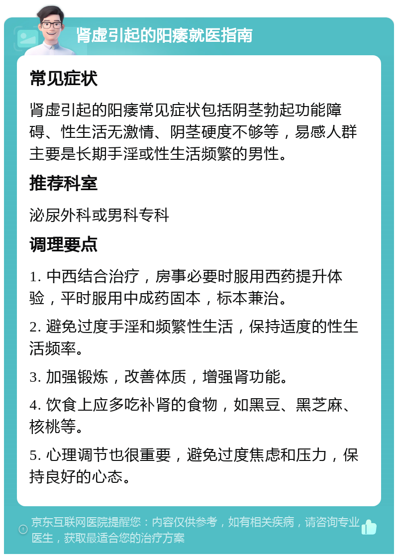 肾虚引起的阳痿就医指南 常见症状 肾虚引起的阳痿常见症状包括阴茎勃起功能障碍、性生活无激情、阴茎硬度不够等，易感人群主要是长期手淫或性生活频繁的男性。 推荐科室 泌尿外科或男科专科 调理要点 1. 中西结合治疗，房事必要时服用西药提升体验，平时服用中成药固本，标本兼治。 2. 避免过度手淫和频繁性生活，保持适度的性生活频率。 3. 加强锻炼，改善体质，增强肾功能。 4. 饮食上应多吃补肾的食物，如黑豆、黑芝麻、核桃等。 5. 心理调节也很重要，避免过度焦虑和压力，保持良好的心态。