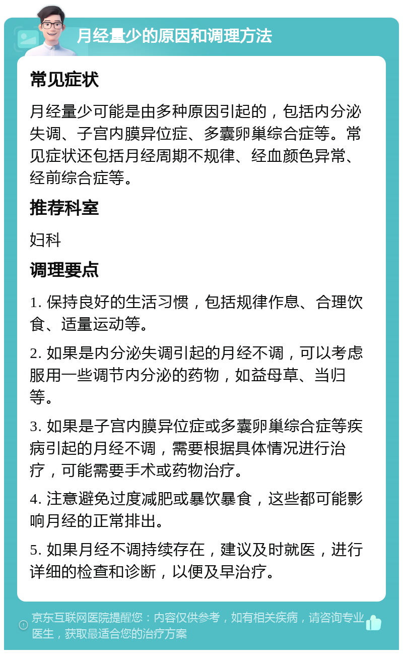 月经量少的原因和调理方法 常见症状 月经量少可能是由多种原因引起的，包括内分泌失调、子宫内膜异位症、多囊卵巢综合症等。常见症状还包括月经周期不规律、经血颜色异常、经前综合症等。 推荐科室 妇科 调理要点 1. 保持良好的生活习惯，包括规律作息、合理饮食、适量运动等。 2. 如果是内分泌失调引起的月经不调，可以考虑服用一些调节内分泌的药物，如益母草、当归等。 3. 如果是子宫内膜异位症或多囊卵巢综合症等疾病引起的月经不调，需要根据具体情况进行治疗，可能需要手术或药物治疗。 4. 注意避免过度减肥或暴饮暴食，这些都可能影响月经的正常排出。 5. 如果月经不调持续存在，建议及时就医，进行详细的检查和诊断，以便及早治疗。