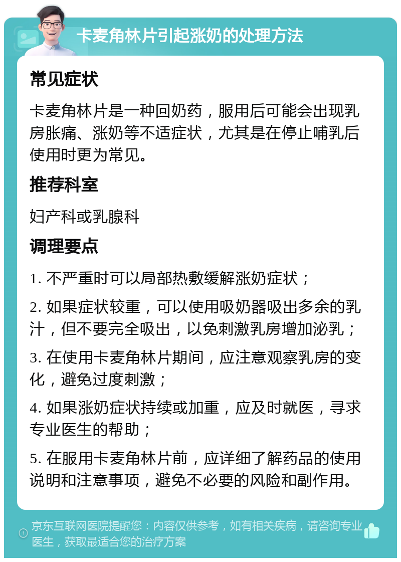 卡麦角林片引起涨奶的处理方法 常见症状 卡麦角林片是一种回奶药，服用后可能会出现乳房胀痛、涨奶等不适症状，尤其是在停止哺乳后使用时更为常见。 推荐科室 妇产科或乳腺科 调理要点 1. 不严重时可以局部热敷缓解涨奶症状； 2. 如果症状较重，可以使用吸奶器吸出多余的乳汁，但不要完全吸出，以免刺激乳房增加泌乳； 3. 在使用卡麦角林片期间，应注意观察乳房的变化，避免过度刺激； 4. 如果涨奶症状持续或加重，应及时就医，寻求专业医生的帮助； 5. 在服用卡麦角林片前，应详细了解药品的使用说明和注意事项，避免不必要的风险和副作用。