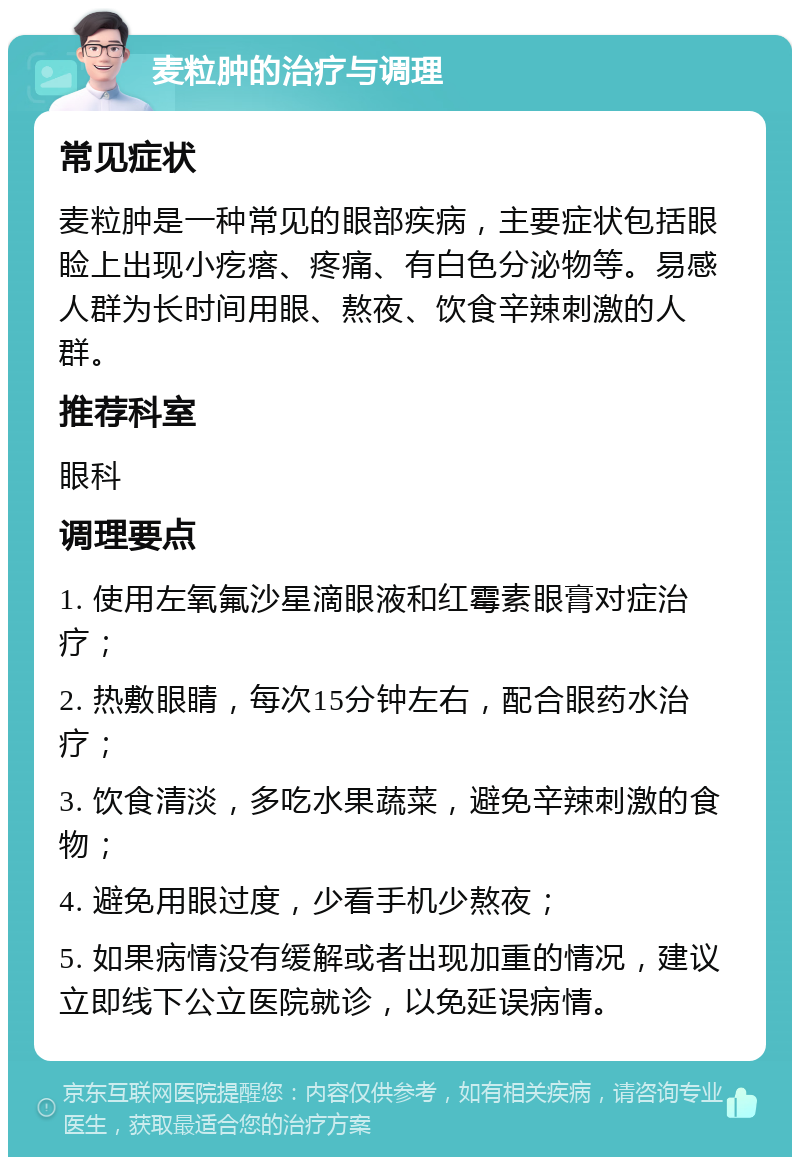 麦粒肿的治疗与调理 常见症状 麦粒肿是一种常见的眼部疾病，主要症状包括眼睑上出现小疙瘩、疼痛、有白色分泌物等。易感人群为长时间用眼、熬夜、饮食辛辣刺激的人群。 推荐科室 眼科 调理要点 1. 使用左氧氟沙星滴眼液和红霉素眼膏对症治疗； 2. 热敷眼睛，每次15分钟左右，配合眼药水治疗； 3. 饮食清淡，多吃水果蔬菜，避免辛辣刺激的食物； 4. 避免用眼过度，少看手机少熬夜； 5. 如果病情没有缓解或者出现加重的情况，建议立即线下公立医院就诊，以免延误病情。