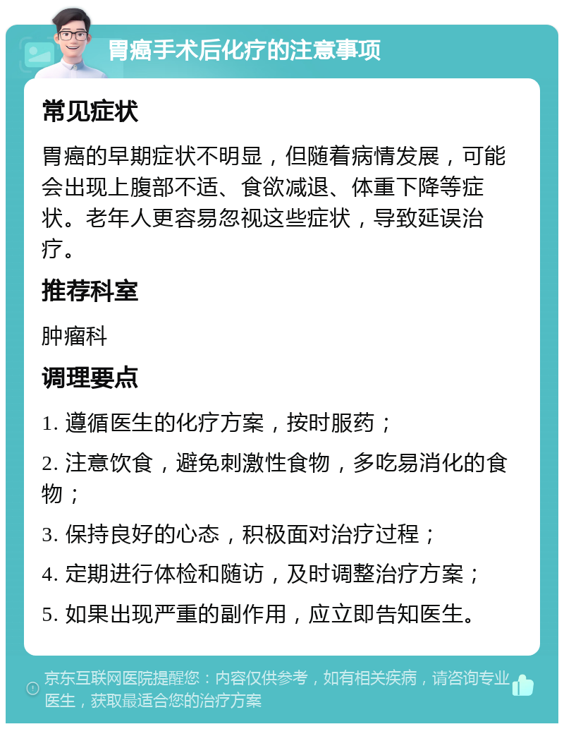 胃癌手术后化疗的注意事项 常见症状 胃癌的早期症状不明显，但随着病情发展，可能会出现上腹部不适、食欲减退、体重下降等症状。老年人更容易忽视这些症状，导致延误治疗。 推荐科室 肿瘤科 调理要点 1. 遵循医生的化疗方案，按时服药； 2. 注意饮食，避免刺激性食物，多吃易消化的食物； 3. 保持良好的心态，积极面对治疗过程； 4. 定期进行体检和随访，及时调整治疗方案； 5. 如果出现严重的副作用，应立即告知医生。