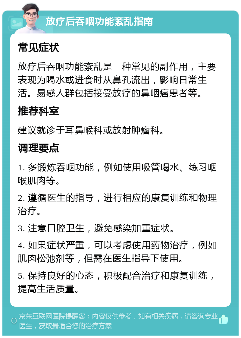 放疗后吞咽功能紊乱指南 常见症状 放疗后吞咽功能紊乱是一种常见的副作用，主要表现为喝水或进食时从鼻孔流出，影响日常生活。易感人群包括接受放疗的鼻咽癌患者等。 推荐科室 建议就诊于耳鼻喉科或放射肿瘤科。 调理要点 1. 多锻炼吞咽功能，例如使用吸管喝水、练习咽喉肌肉等。 2. 遵循医生的指导，进行相应的康复训练和物理治疗。 3. 注意口腔卫生，避免感染加重症状。 4. 如果症状严重，可以考虑使用药物治疗，例如肌肉松弛剂等，但需在医生指导下使用。 5. 保持良好的心态，积极配合治疗和康复训练，提高生活质量。