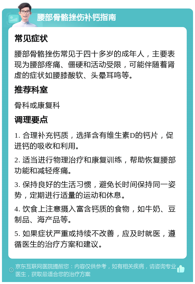 腰部骨骼挫伤补钙指南 常见症状 腰部骨骼挫伤常见于四十多岁的成年人，主要表现为腰部疼痛、僵硬和活动受限，可能伴随着肾虚的症状如腰膝酸软、头晕耳鸣等。 推荐科室 骨科或康复科 调理要点 1. 合理补充钙质，选择含有维生素D的钙片，促进钙的吸收和利用。 2. 适当进行物理治疗和康复训练，帮助恢复腰部功能和减轻疼痛。 3. 保持良好的生活习惯，避免长时间保持同一姿势，定期进行适量的运动和休息。 4. 饮食上注意摄入富含钙质的食物，如牛奶、豆制品、海产品等。 5. 如果症状严重或持续不改善，应及时就医，遵循医生的治疗方案和建议。