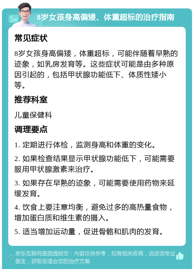 8岁女孩身高偏矮、体重超标的治疗指南 常见症状 8岁女孩身高偏矮，体重超标，可能伴随着早熟的迹象，如乳房发育等。这些症状可能是由多种原因引起的，包括甲状腺功能低下、体质性矮小等。 推荐科室 儿童保健科 调理要点 1. 定期进行体检，监测身高和体重的变化。 2. 如果检查结果显示甲状腺功能低下，可能需要服用甲状腺激素来治疗。 3. 如果存在早熟的迹象，可能需要使用药物来延缓发育。 4. 饮食上要注意均衡，避免过多的高热量食物，增加蛋白质和维生素的摄入。 5. 适当增加运动量，促进骨骼和肌肉的发育。