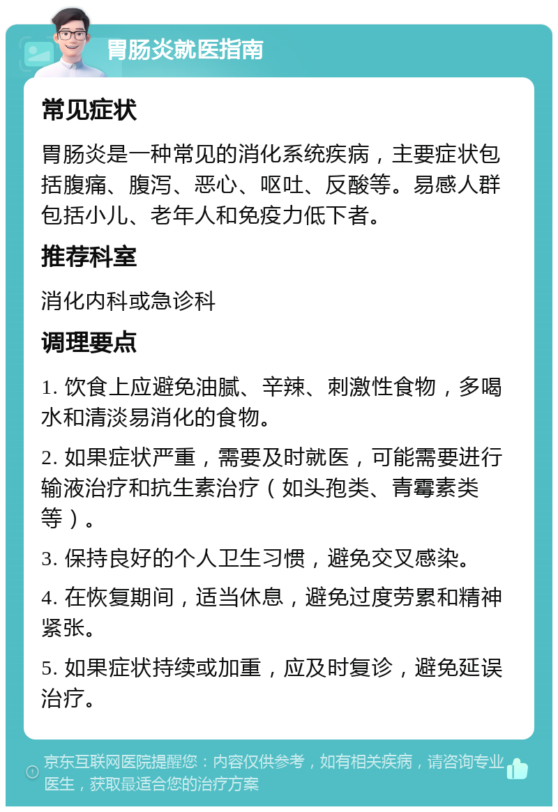 胃肠炎就医指南 常见症状 胃肠炎是一种常见的消化系统疾病，主要症状包括腹痛、腹泻、恶心、呕吐、反酸等。易感人群包括小儿、老年人和免疫力低下者。 推荐科室 消化内科或急诊科 调理要点 1. 饮食上应避免油腻、辛辣、刺激性食物，多喝水和清淡易消化的食物。 2. 如果症状严重，需要及时就医，可能需要进行输液治疗和抗生素治疗（如头孢类、青霉素类等）。 3. 保持良好的个人卫生习惯，避免交叉感染。 4. 在恢复期间，适当休息，避免过度劳累和精神紧张。 5. 如果症状持续或加重，应及时复诊，避免延误治疗。