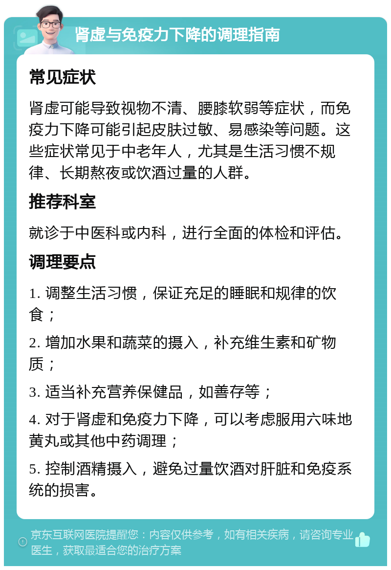 肾虚与免疫力下降的调理指南 常见症状 肾虚可能导致视物不清、腰膝软弱等症状，而免疫力下降可能引起皮肤过敏、易感染等问题。这些症状常见于中老年人，尤其是生活习惯不规律、长期熬夜或饮酒过量的人群。 推荐科室 就诊于中医科或内科，进行全面的体检和评估。 调理要点 1. 调整生活习惯，保证充足的睡眠和规律的饮食； 2. 增加水果和蔬菜的摄入，补充维生素和矿物质； 3. 适当补充营养保健品，如善存等； 4. 对于肾虚和免疫力下降，可以考虑服用六味地黄丸或其他中药调理； 5. 控制酒精摄入，避免过量饮酒对肝脏和免疫系统的损害。