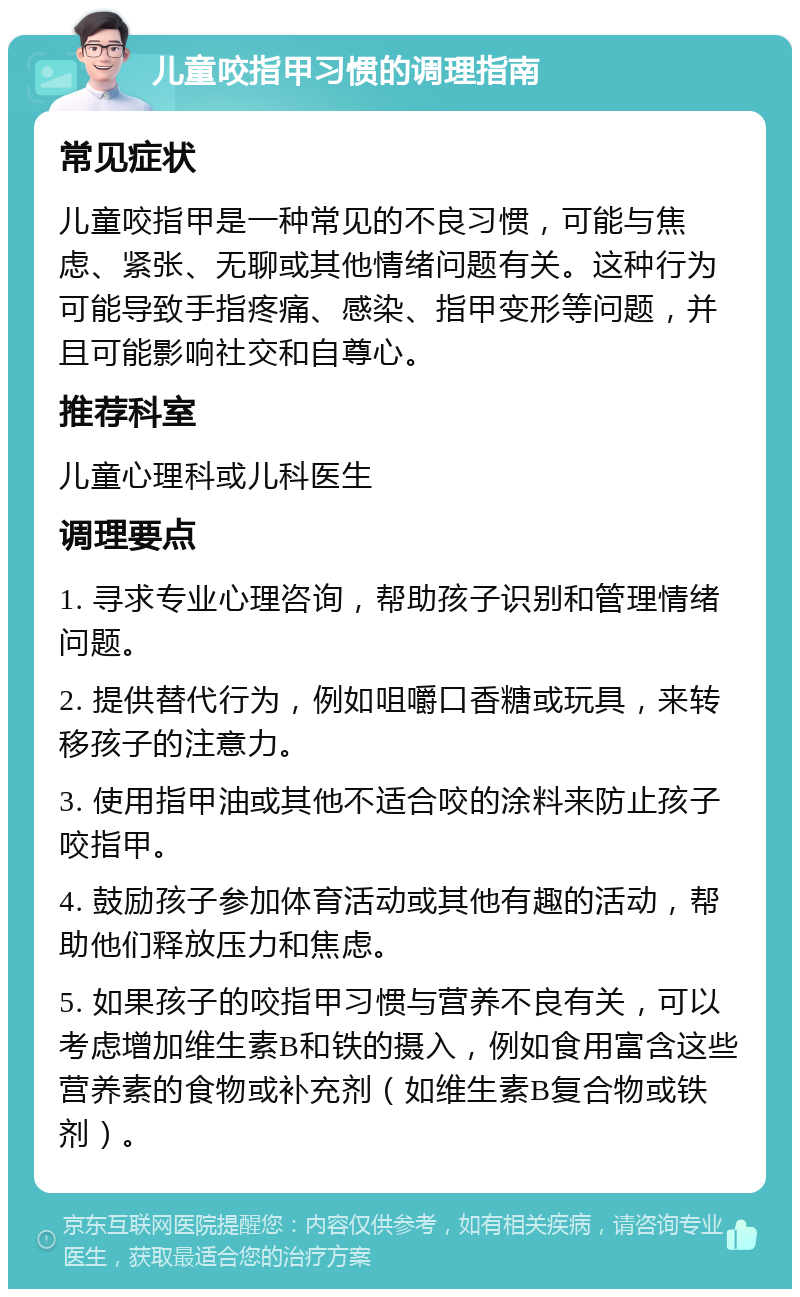 儿童咬指甲习惯的调理指南 常见症状 儿童咬指甲是一种常见的不良习惯，可能与焦虑、紧张、无聊或其他情绪问题有关。这种行为可能导致手指疼痛、感染、指甲变形等问题，并且可能影响社交和自尊心。 推荐科室 儿童心理科或儿科医生 调理要点 1. 寻求专业心理咨询，帮助孩子识别和管理情绪问题。 2. 提供替代行为，例如咀嚼口香糖或玩具，来转移孩子的注意力。 3. 使用指甲油或其他不适合咬的涂料来防止孩子咬指甲。 4. 鼓励孩子参加体育活动或其他有趣的活动，帮助他们释放压力和焦虑。 5. 如果孩子的咬指甲习惯与营养不良有关，可以考虑增加维生素B和铁的摄入，例如食用富含这些营养素的食物或补充剂（如维生素B复合物或铁剂）。