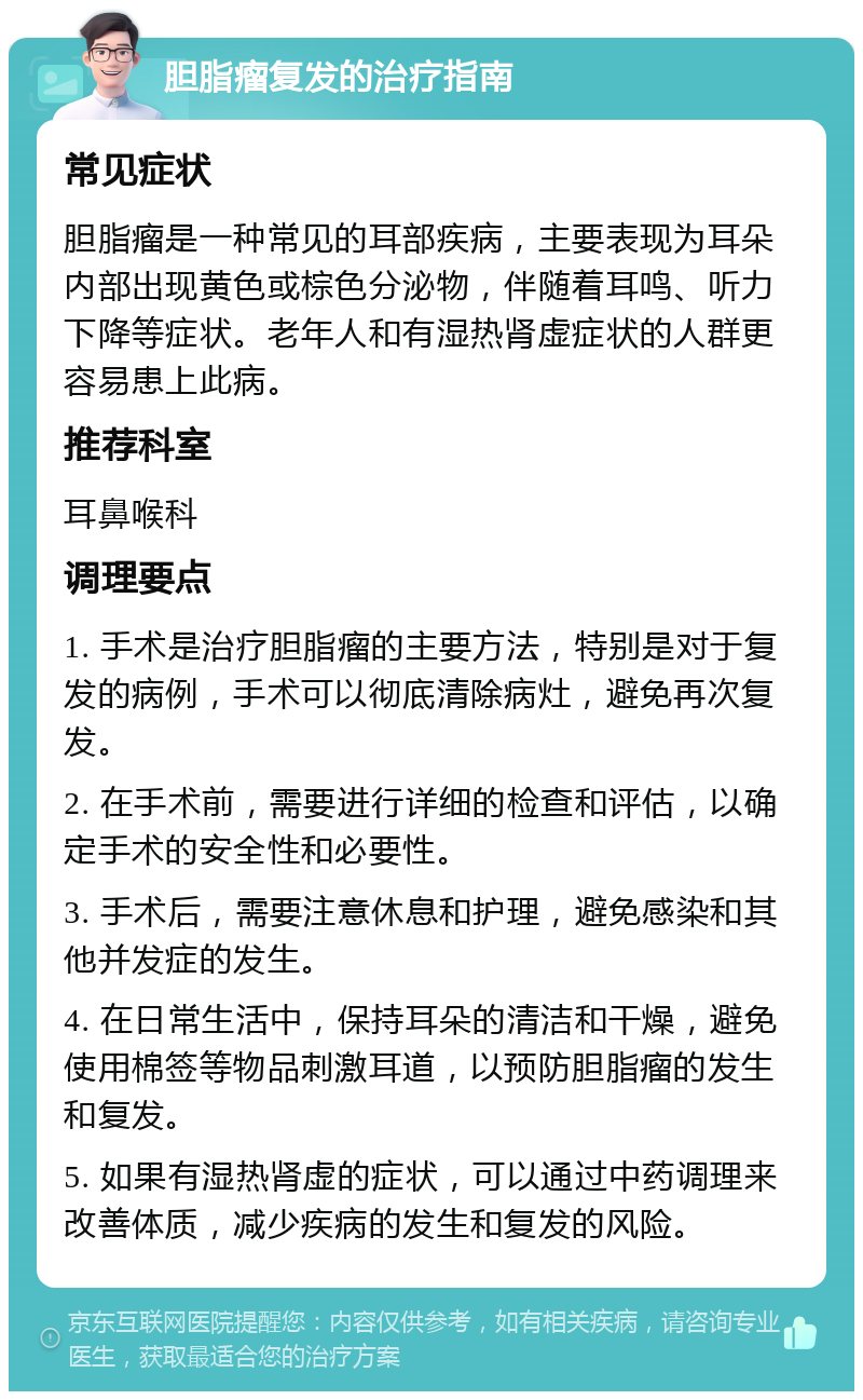 胆脂瘤复发的治疗指南 常见症状 胆脂瘤是一种常见的耳部疾病，主要表现为耳朵内部出现黄色或棕色分泌物，伴随着耳鸣、听力下降等症状。老年人和有湿热肾虚症状的人群更容易患上此病。 推荐科室 耳鼻喉科 调理要点 1. 手术是治疗胆脂瘤的主要方法，特别是对于复发的病例，手术可以彻底清除病灶，避免再次复发。 2. 在手术前，需要进行详细的检查和评估，以确定手术的安全性和必要性。 3. 手术后，需要注意休息和护理，避免感染和其他并发症的发生。 4. 在日常生活中，保持耳朵的清洁和干燥，避免使用棉签等物品刺激耳道，以预防胆脂瘤的发生和复发。 5. 如果有湿热肾虚的症状，可以通过中药调理来改善体质，减少疾病的发生和复发的风险。