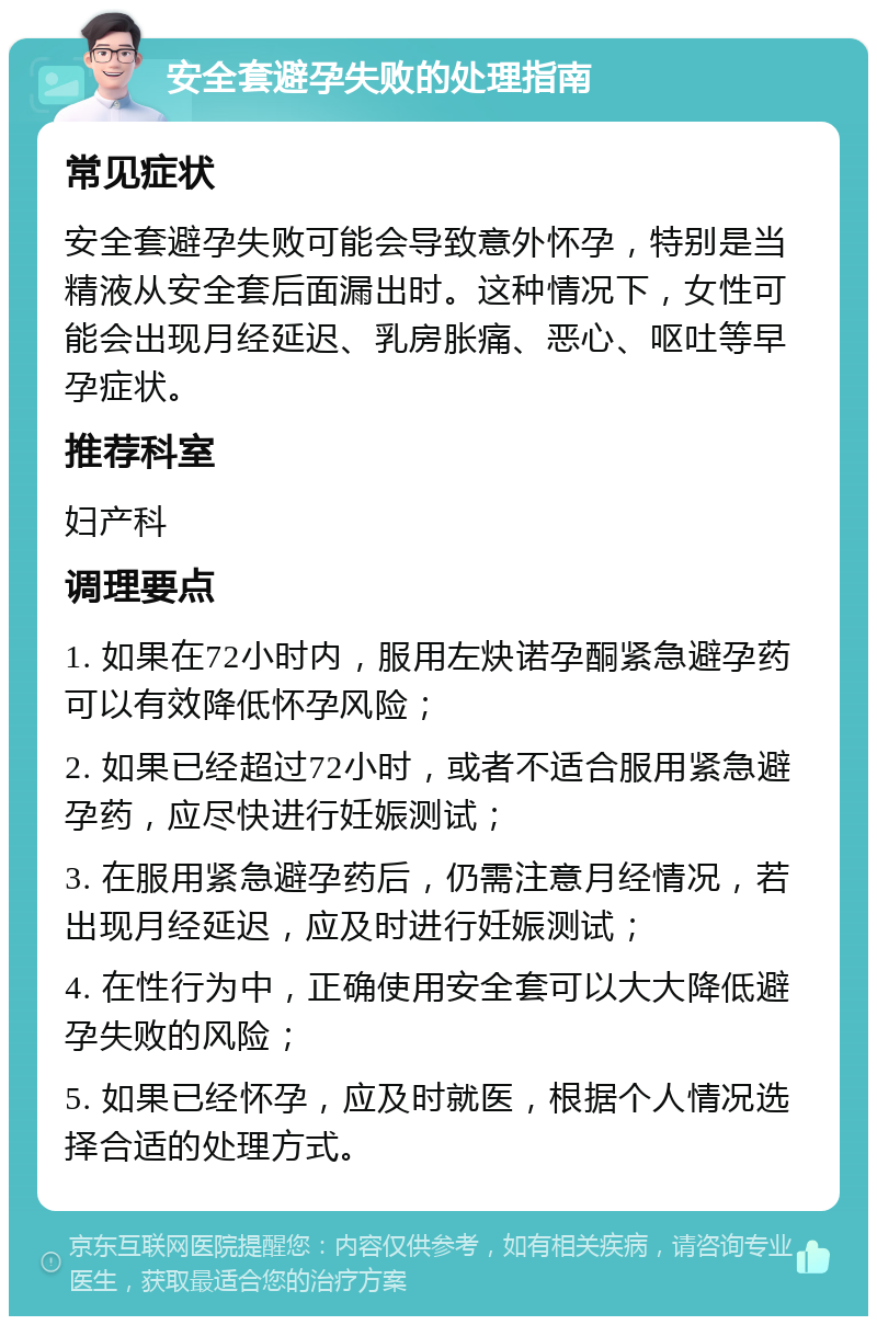 安全套避孕失败的处理指南 常见症状 安全套避孕失败可能会导致意外怀孕，特别是当精液从安全套后面漏出时。这种情况下，女性可能会出现月经延迟、乳房胀痛、恶心、呕吐等早孕症状。 推荐科室 妇产科 调理要点 1. 如果在72小时内，服用左炔诺孕酮紧急避孕药可以有效降低怀孕风险； 2. 如果已经超过72小时，或者不适合服用紧急避孕药，应尽快进行妊娠测试； 3. 在服用紧急避孕药后，仍需注意月经情况，若出现月经延迟，应及时进行妊娠测试； 4. 在性行为中，正确使用安全套可以大大降低避孕失败的风险； 5. 如果已经怀孕，应及时就医，根据个人情况选择合适的处理方式。