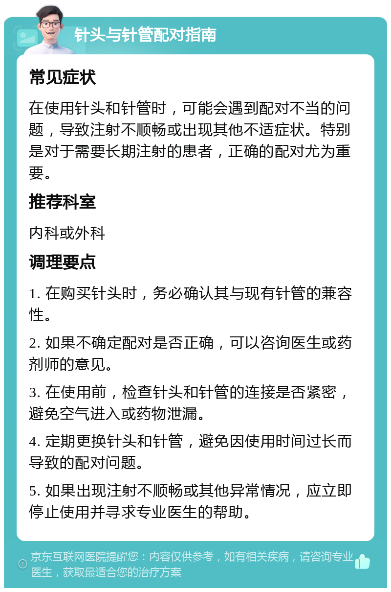 针头与针管配对指南 常见症状 在使用针头和针管时，可能会遇到配对不当的问题，导致注射不顺畅或出现其他不适症状。特别是对于需要长期注射的患者，正确的配对尤为重要。 推荐科室 内科或外科 调理要点 1. 在购买针头时，务必确认其与现有针管的兼容性。 2. 如果不确定配对是否正确，可以咨询医生或药剂师的意见。 3. 在使用前，检查针头和针管的连接是否紧密，避免空气进入或药物泄漏。 4. 定期更换针头和针管，避免因使用时间过长而导致的配对问题。 5. 如果出现注射不顺畅或其他异常情况，应立即停止使用并寻求专业医生的帮助。