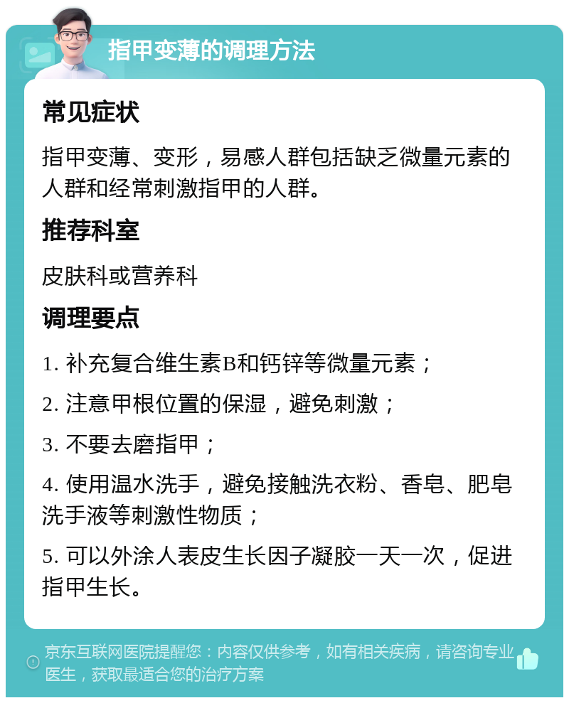 指甲变薄的调理方法 常见症状 指甲变薄、变形，易感人群包括缺乏微量元素的人群和经常刺激指甲的人群。 推荐科室 皮肤科或营养科 调理要点 1. 补充复合维生素B和钙锌等微量元素； 2. 注意甲根位置的保湿，避免刺激； 3. 不要去磨指甲； 4. 使用温水洗手，避免接触洗衣粉、香皂、肥皂洗手液等刺激性物质； 5. 可以外涂人表皮生长因子凝胶一天一次，促进指甲生长。