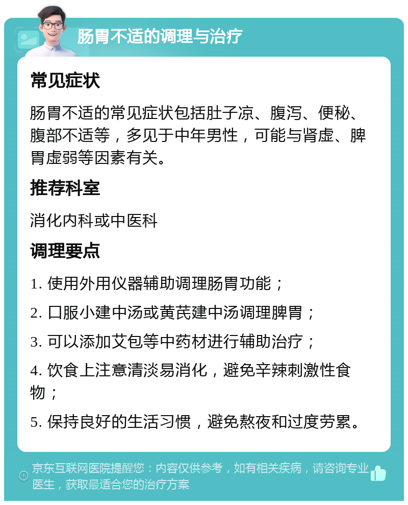 肠胃不适的调理与治疗 常见症状 肠胃不适的常见症状包括肚子凉、腹泻、便秘、腹部不适等，多见于中年男性，可能与肾虚、脾胃虚弱等因素有关。 推荐科室 消化内科或中医科 调理要点 1. 使用外用仪器辅助调理肠胃功能； 2. 口服小建中汤或黄芪建中汤调理脾胃； 3. 可以添加艾包等中药材进行辅助治疗； 4. 饮食上注意清淡易消化，避免辛辣刺激性食物； 5. 保持良好的生活习惯，避免熬夜和过度劳累。