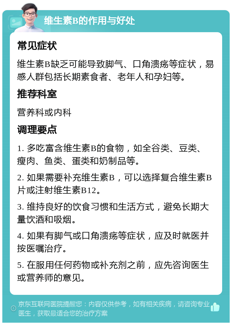 维生素B的作用与好处 常见症状 维生素B缺乏可能导致脚气、口角溃疡等症状，易感人群包括长期素食者、老年人和孕妇等。 推荐科室 营养科或内科 调理要点 1. 多吃富含维生素B的食物，如全谷类、豆类、瘦肉、鱼类、蛋类和奶制品等。 2. 如果需要补充维生素B，可以选择复合维生素B片或注射维生素B12。 3. 维持良好的饮食习惯和生活方式，避免长期大量饮酒和吸烟。 4. 如果有脚气或口角溃疡等症状，应及时就医并按医嘱治疗。 5. 在服用任何药物或补充剂之前，应先咨询医生或营养师的意见。