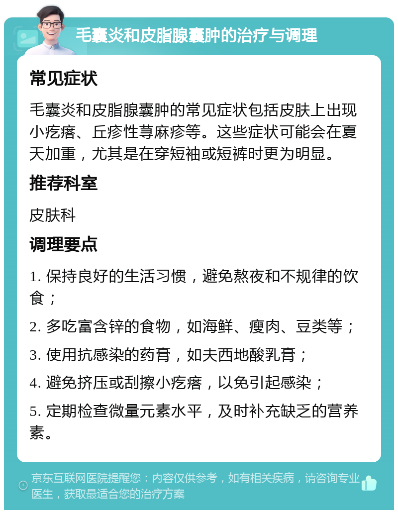 毛囊炎和皮脂腺囊肿的治疗与调理 常见症状 毛囊炎和皮脂腺囊肿的常见症状包括皮肤上出现小疙瘩、丘疹性荨麻疹等。这些症状可能会在夏天加重，尤其是在穿短袖或短裤时更为明显。 推荐科室 皮肤科 调理要点 1. 保持良好的生活习惯，避免熬夜和不规律的饮食； 2. 多吃富含锌的食物，如海鲜、瘦肉、豆类等； 3. 使用抗感染的药膏，如夫西地酸乳膏； 4. 避免挤压或刮擦小疙瘩，以免引起感染； 5. 定期检查微量元素水平，及时补充缺乏的营养素。