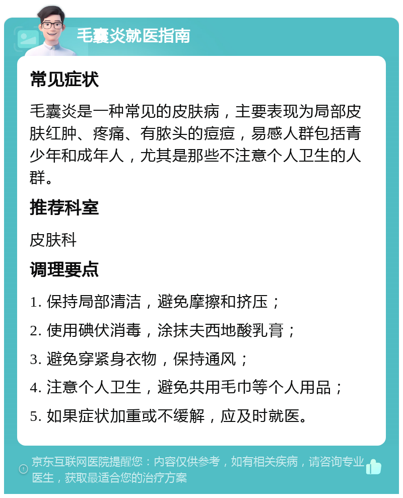 毛囊炎就医指南 常见症状 毛囊炎是一种常见的皮肤病，主要表现为局部皮肤红肿、疼痛、有脓头的痘痘，易感人群包括青少年和成年人，尤其是那些不注意个人卫生的人群。 推荐科室 皮肤科 调理要点 1. 保持局部清洁，避免摩擦和挤压； 2. 使用碘伏消毒，涂抹夫西地酸乳膏； 3. 避免穿紧身衣物，保持通风； 4. 注意个人卫生，避免共用毛巾等个人用品； 5. 如果症状加重或不缓解，应及时就医。