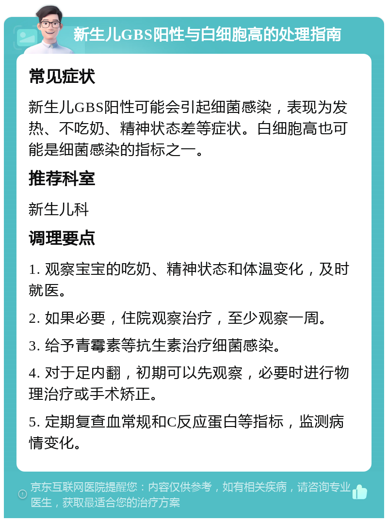 新生儿GBS阳性与白细胞高的处理指南 常见症状 新生儿GBS阳性可能会引起细菌感染，表现为发热、不吃奶、精神状态差等症状。白细胞高也可能是细菌感染的指标之一。 推荐科室 新生儿科 调理要点 1. 观察宝宝的吃奶、精神状态和体温变化，及时就医。 2. 如果必要，住院观察治疗，至少观察一周。 3. 给予青霉素等抗生素治疗细菌感染。 4. 对于足内翻，初期可以先观察，必要时进行物理治疗或手术矫正。 5. 定期复查血常规和C反应蛋白等指标，监测病情变化。