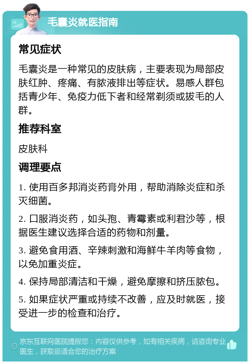 毛囊炎就医指南 常见症状 毛囊炎是一种常见的皮肤病，主要表现为局部皮肤红肿、疼痛、有脓液排出等症状。易感人群包括青少年、免疫力低下者和经常剃须或拔毛的人群。 推荐科室 皮肤科 调理要点 1. 使用百多邦消炎药膏外用，帮助消除炎症和杀灭细菌。 2. 口服消炎药，如头孢、青霉素或利君沙等，根据医生建议选择合适的药物和剂量。 3. 避免食用酒、辛辣刺激和海鲜牛羊肉等食物，以免加重炎症。 4. 保持局部清洁和干燥，避免摩擦和挤压脓包。 5. 如果症状严重或持续不改善，应及时就医，接受进一步的检查和治疗。