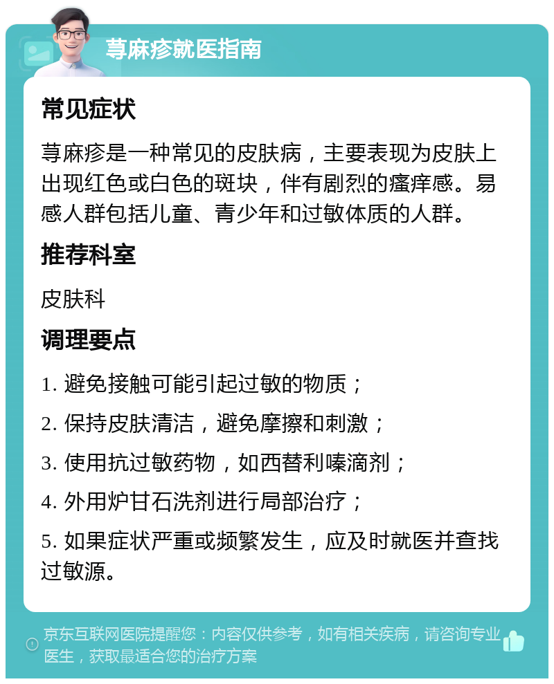 荨麻疹就医指南 常见症状 荨麻疹是一种常见的皮肤病，主要表现为皮肤上出现红色或白色的斑块，伴有剧烈的瘙痒感。易感人群包括儿童、青少年和过敏体质的人群。 推荐科室 皮肤科 调理要点 1. 避免接触可能引起过敏的物质； 2. 保持皮肤清洁，避免摩擦和刺激； 3. 使用抗过敏药物，如西替利嗪滴剂； 4. 外用炉甘石洗剂进行局部治疗； 5. 如果症状严重或频繁发生，应及时就医并查找过敏源。