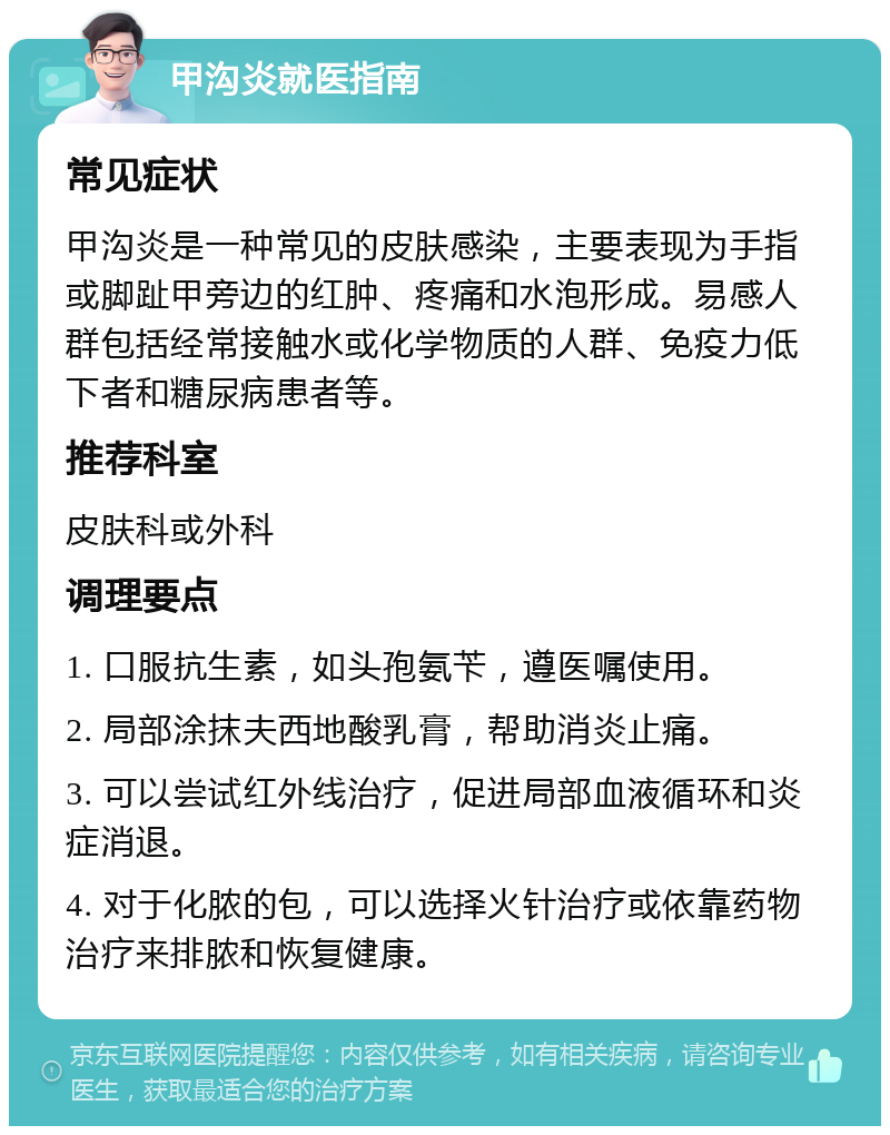 甲沟炎就医指南 常见症状 甲沟炎是一种常见的皮肤感染，主要表现为手指或脚趾甲旁边的红肿、疼痛和水泡形成。易感人群包括经常接触水或化学物质的人群、免疫力低下者和糖尿病患者等。 推荐科室 皮肤科或外科 调理要点 1. 口服抗生素，如头孢氨苄，遵医嘱使用。 2. 局部涂抹夫西地酸乳膏，帮助消炎止痛。 3. 可以尝试红外线治疗，促进局部血液循环和炎症消退。 4. 对于化脓的包，可以选择火针治疗或依靠药物治疗来排脓和恢复健康。