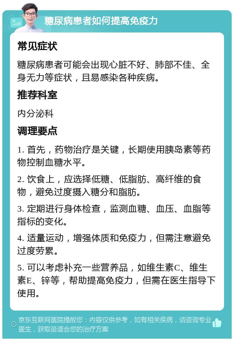 糖尿病患者如何提高免疫力 常见症状 糖尿病患者可能会出现心脏不好、肺部不佳、全身无力等症状，且易感染各种疾病。 推荐科室 内分泌科 调理要点 1. 首先，药物治疗是关键，长期使用胰岛素等药物控制血糖水平。 2. 饮食上，应选择低糖、低脂肪、高纤维的食物，避免过度摄入糖分和脂肪。 3. 定期进行身体检查，监测血糖、血压、血脂等指标的变化。 4. 适量运动，增强体质和免疫力，但需注意避免过度劳累。 5. 可以考虑补充一些营养品，如维生素C、维生素E、锌等，帮助提高免疫力，但需在医生指导下使用。