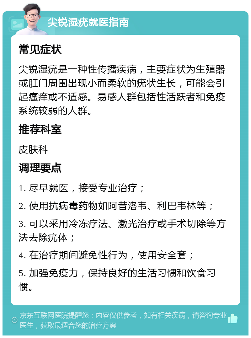 尖锐湿疣就医指南 常见症状 尖锐湿疣是一种性传播疾病，主要症状为生殖器或肛门周围出现小而柔软的疣状生长，可能会引起瘙痒或不适感。易感人群包括性活跃者和免疫系统较弱的人群。 推荐科室 皮肤科 调理要点 1. 尽早就医，接受专业治疗； 2. 使用抗病毒药物如阿昔洛韦、利巴韦林等； 3. 可以采用冷冻疗法、激光治疗或手术切除等方法去除疣体； 4. 在治疗期间避免性行为，使用安全套； 5. 加强免疫力，保持良好的生活习惯和饮食习惯。