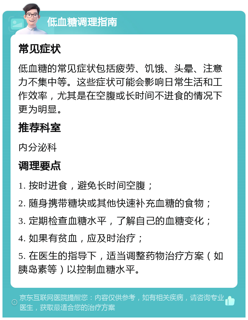 低血糖调理指南 常见症状 低血糖的常见症状包括疲劳、饥饿、头晕、注意力不集中等。这些症状可能会影响日常生活和工作效率，尤其是在空腹或长时间不进食的情况下更为明显。 推荐科室 内分泌科 调理要点 1. 按时进食，避免长时间空腹； 2. 随身携带糖块或其他快速补充血糖的食物； 3. 定期检查血糖水平，了解自己的血糖变化； 4. 如果有贫血，应及时治疗； 5. 在医生的指导下，适当调整药物治疗方案（如胰岛素等）以控制血糖水平。