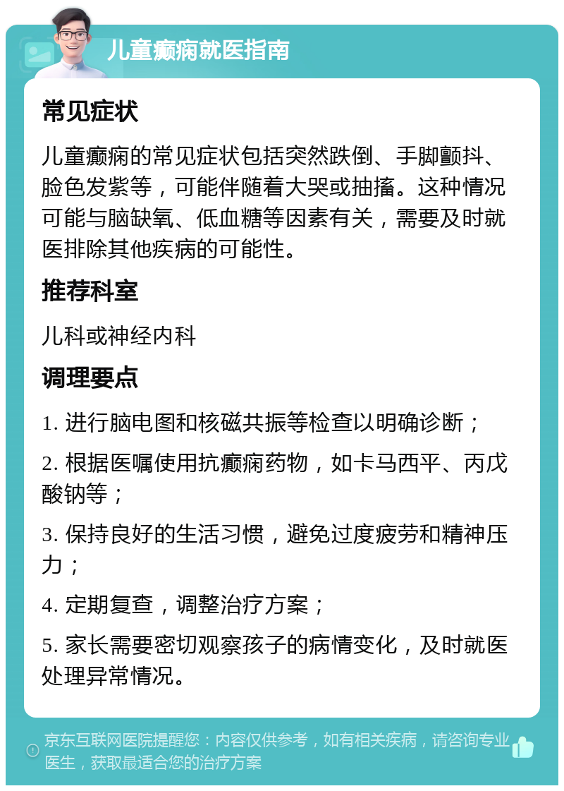 儿童癫痫就医指南 常见症状 儿童癫痫的常见症状包括突然跌倒、手脚颤抖、脸色发紫等，可能伴随着大哭或抽搐。这种情况可能与脑缺氧、低血糖等因素有关，需要及时就医排除其他疾病的可能性。 推荐科室 儿科或神经内科 调理要点 1. 进行脑电图和核磁共振等检查以明确诊断； 2. 根据医嘱使用抗癫痫药物，如卡马西平、丙戊酸钠等； 3. 保持良好的生活习惯，避免过度疲劳和精神压力； 4. 定期复查，调整治疗方案； 5. 家长需要密切观察孩子的病情变化，及时就医处理异常情况。